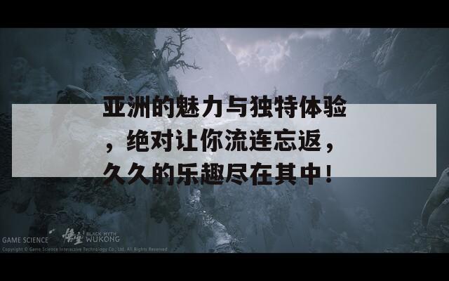 亚洲的魅力与独特体验，绝对让你流连忘返，久久的乐趣尽在其中！