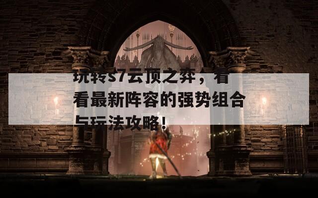 玩转s7云顶之弈，看看最新阵容的强势组合与玩法攻略！