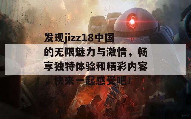 发现jizz18中国的无限魅力与激情，畅享独特体验和精彩内容，快来一起感受吧！