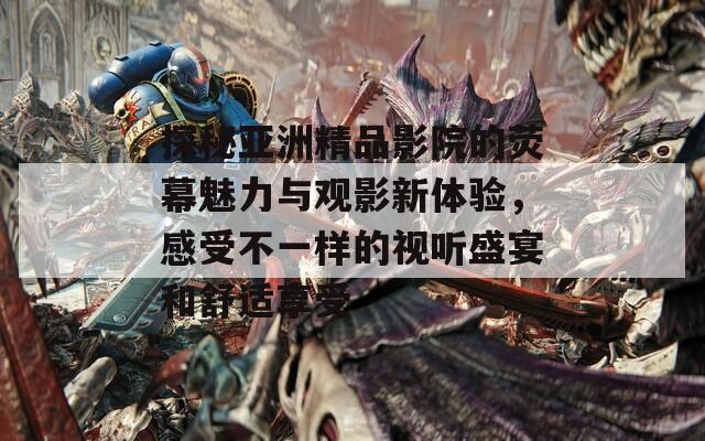 探秘亚洲精品影院的荧幕魅力与观影新体验，感受不一样的视听盛宴和舒适享受