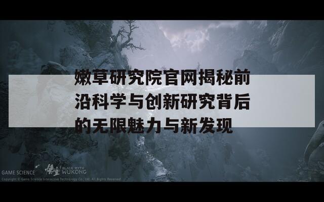 嫩草研究院官网揭秘前沿科学与创新研究背后的无限魅力与新发现