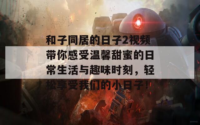 和子同居的日子2视频带你感受温馨甜蜜的日常生活与趣味时刻，轻松享受我们的小日子！