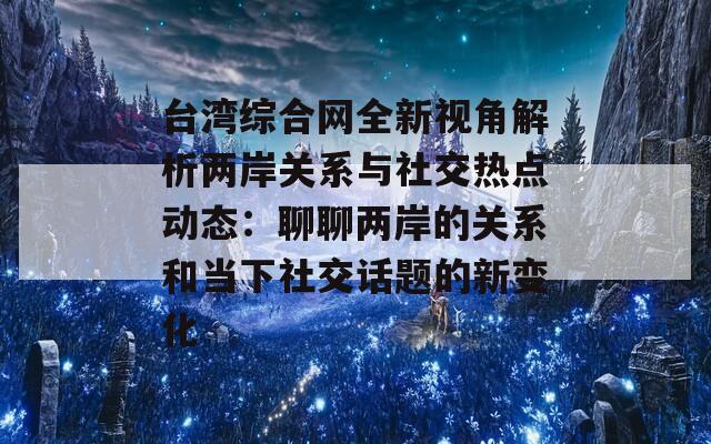 台湾综合网全新视角解析两岸关系与社交热点动态：聊聊两岸的关系和当下社交话题的新变化