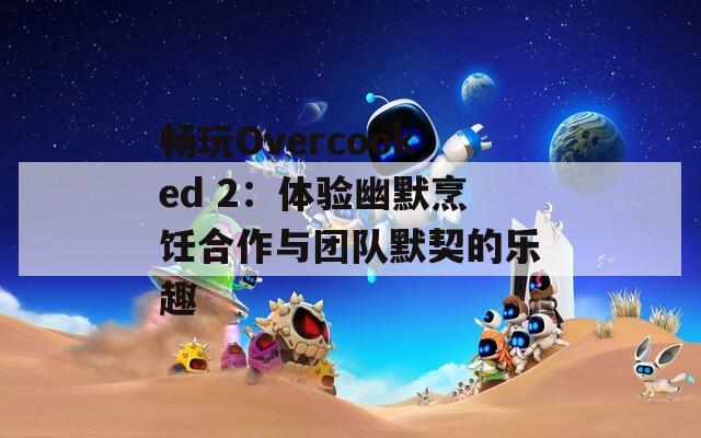 畅玩Overcooked 2：体验幽默烹饪合作与团队默契的乐趣