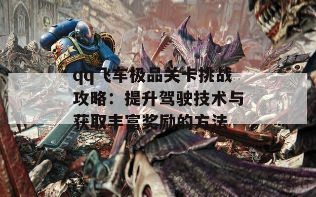 qq飞车极品关卡挑战攻略：提升驾驶技术与获取丰富奖励的方法