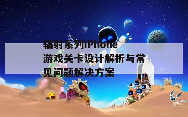 辐射系列iPhone游戏关卡设计解析与常见问题解决方案