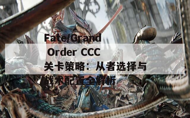 Fate/Grand Order CCC关卡策略：从者选择与战术配置全解析