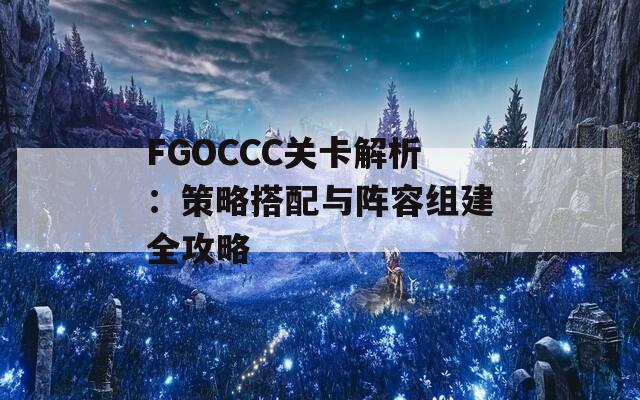 FGOCCC关卡解析：策略搭配与阵容组建全攻略