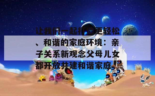 让我们一起打造更轻松、和谐的家庭环境：亲子关系新观念父母儿女都开放共建和谐家庭