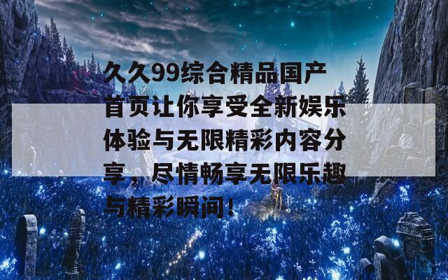 久久99综合精品国产首页让你享受全新娱乐体验与无限精彩内容分享，尽情畅享无限乐趣与精彩瞬间！