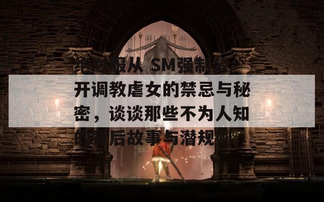 绝对服从 SM强制公开调教虐女的禁忌与秘密，谈谈那些不为人知的背后故事与潜规则