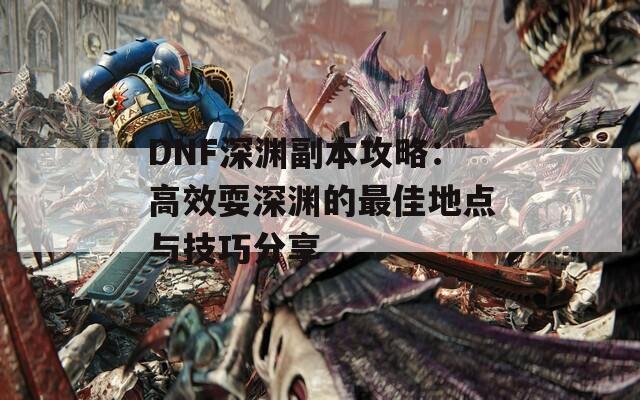 DNF深渊副本攻略：高效耍深渊的最佳地点与技巧分享