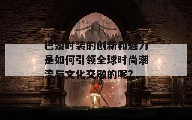 巴黎时装的创新和魅力是如何引领全球时尚潮流与文化交融的呢？