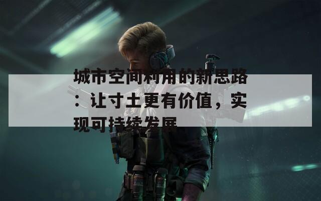 城市空间利用的新思路：让寸土更有价值，实现可持续发展