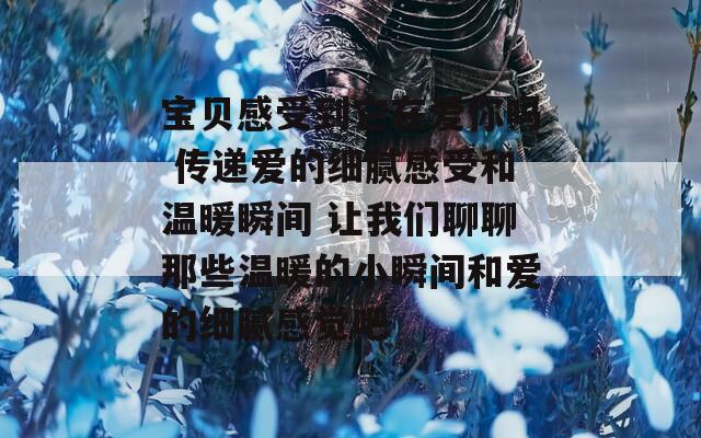 宝贝感受到它在爱你吗 传递爱的细腻感受和温暖瞬间 让我们聊聊那些温暖的小瞬间和爱的细腻感觉吧