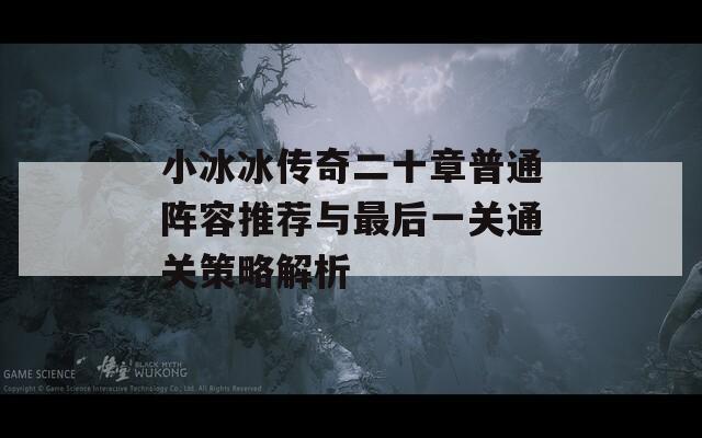 小冰冰传奇二十章普通阵容推荐与最后一关通关策略解析