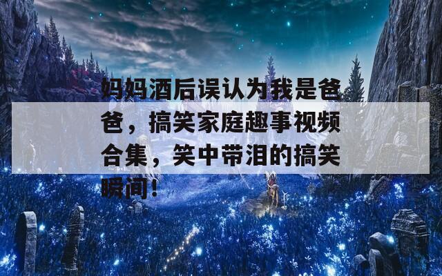 妈妈酒后误认为我是爸爸，搞笑家庭趣事视频合集，笑中带泪的搞笑瞬间！