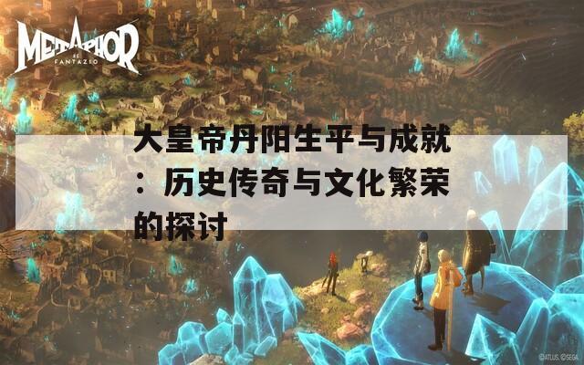 大皇帝丹阳生平与成就：历史传奇与文化繁荣的探讨