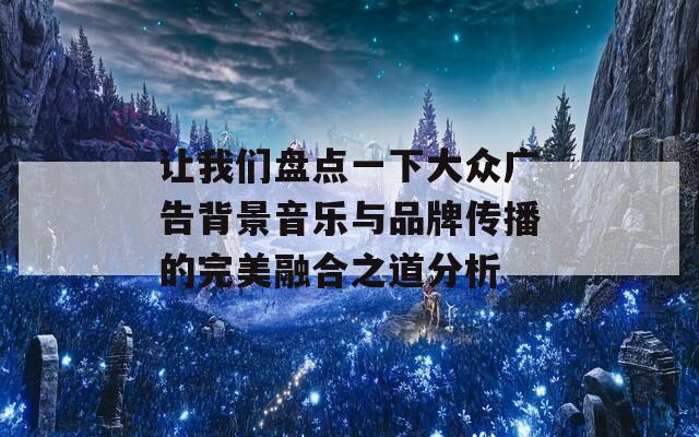 让我们盘点一下大众广告背景音乐与品牌传播的完美融合之道分析