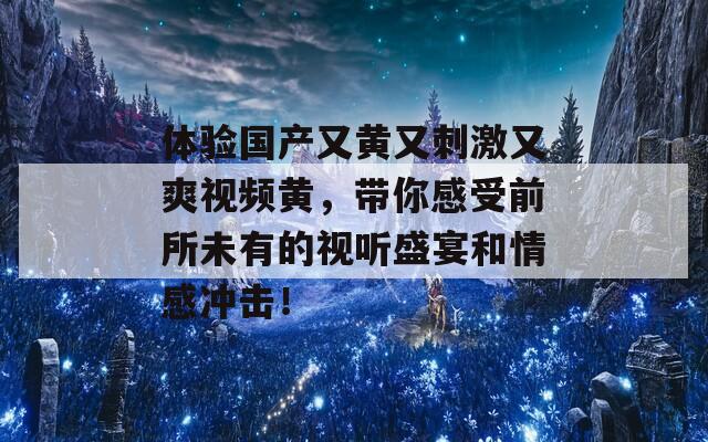 体验国产又黄又刺激又爽视频黄，带你感受前所未有的视听盛宴和情感冲击！