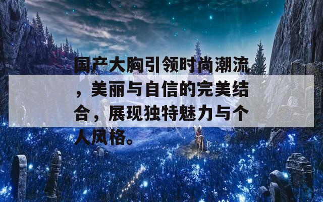 国产大胸引领时尚潮流，美丽与自信的完美结合，展现独特魅力与个人风格。