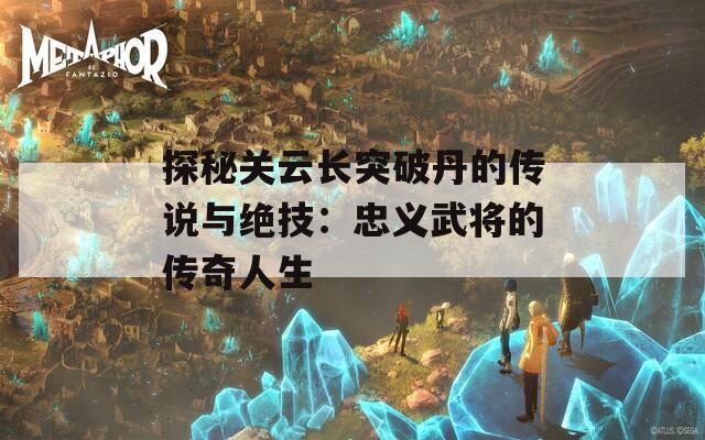 探秘关云长突破丹的传说与绝技：忠义武将的传奇人生