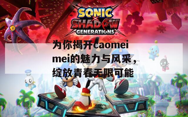 为你揭开caomeimei的魅力与风采，绽放青春无限可能