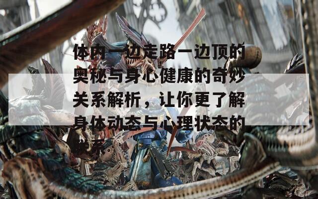 体内一边走路一边顶的奥秘与身心健康的奇妙关系解析，让你更了解身体动态与心理状态的联系