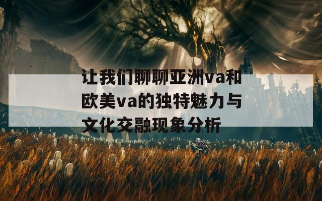 让我们聊聊亚洲va和欧美va的独特魅力与文化交融现象分析