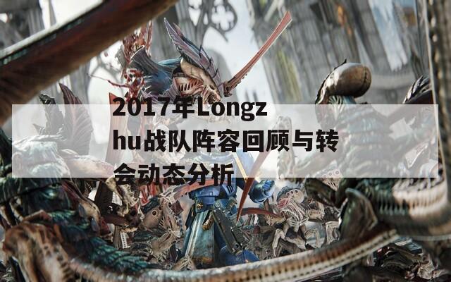 2017年Longzhu战队阵容回顾与转会动态分析