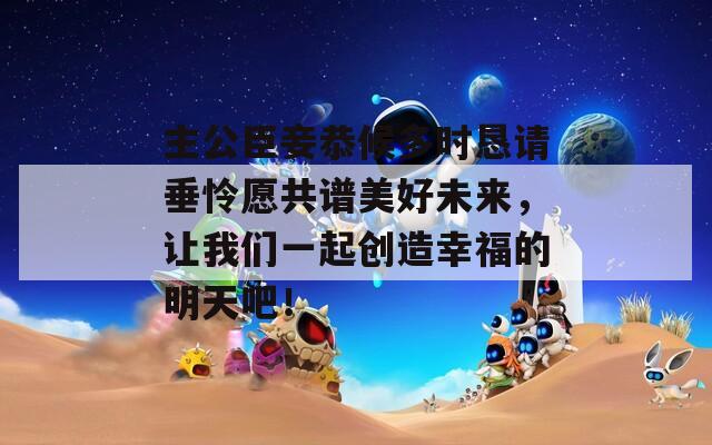 主公臣妾恭候多时恳请垂怜愿共谱美好未来，让我们一起创造幸福的明天吧！