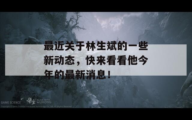 最近关于林生斌的一些新动态，快来看看他今年的最新消息！