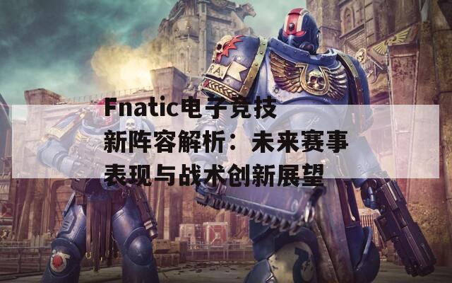 Fnatic电子竞技新阵容解析：未来赛事表现与战术创新展望