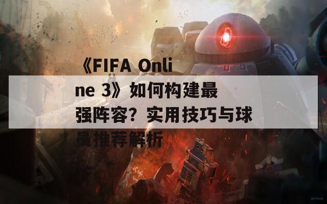 《FIFA Online 3》如何构建最强阵容？实用技巧与球员推荐解析