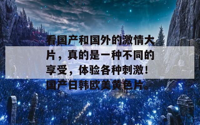 看国产和国外的激情大片，真的是一种不同的享受，体验各种刺激！国产日韩欧美黄色片。