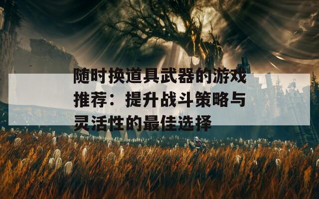 随时换道具武器的游戏推荐：提升战斗策略与灵活性的最佳选择