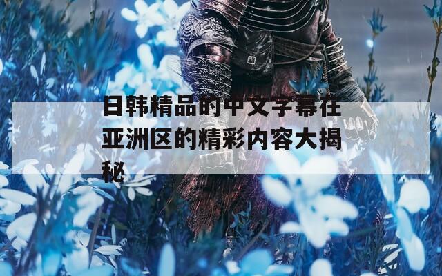 日韩精品的中文字幕在亚洲区的精彩内容大揭秘