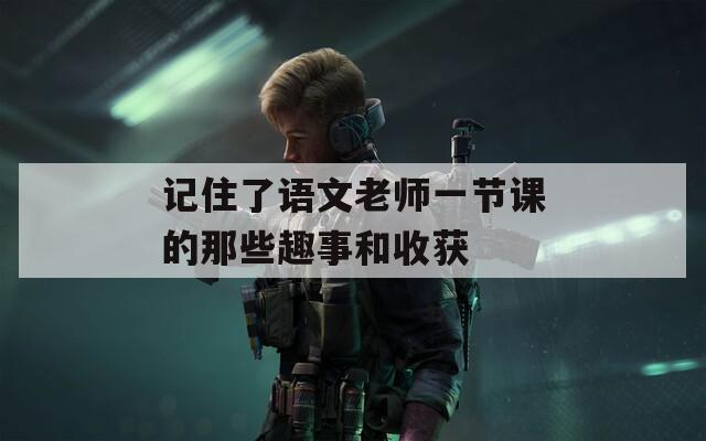 记住了语文老师一节课的那些趣事和收获