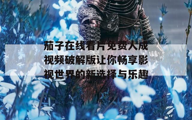 茄子在线看片免费人成视频破解版让你畅享影视世界的新选择与乐趣