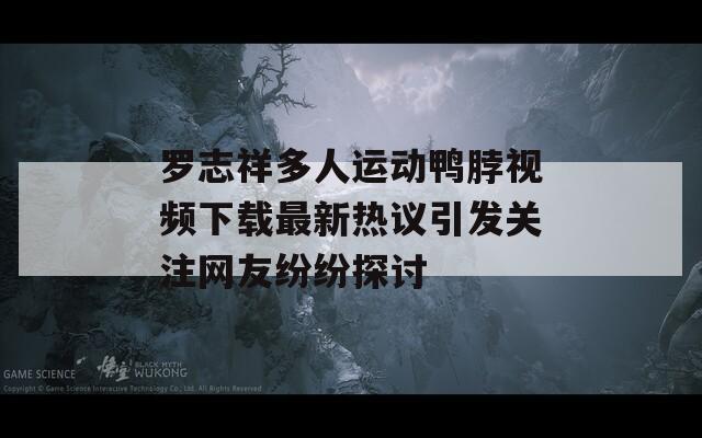 罗志祥多人运动鸭脖视频下载最新热议引发关注网友纷纷探讨