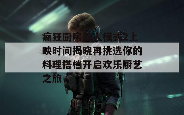疯狂厨房双人模式2上映时间揭晓再挑选你的料理搭档开启欢乐厨艺之旅