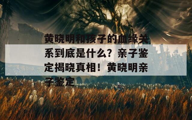 黄晓明和孩子的血缘关系到底是什么？亲子鉴定揭晓真相！黄晓明亲子鉴定