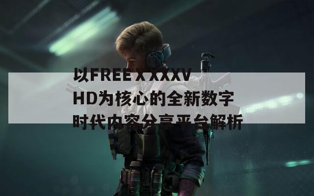 以FREEⅩXXXVHD为核心的全新数字时代内容分享平台解析