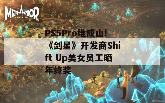 PS5Pro堆成山!《剑星》开发商Shift Up美女员工晒年终奖