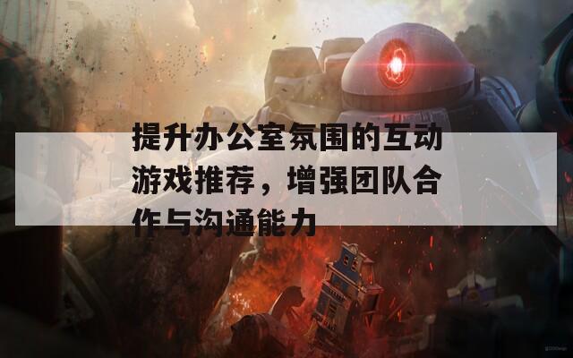 提升办公室氛围的互动游戏推荐，增强团队合作与沟通能力