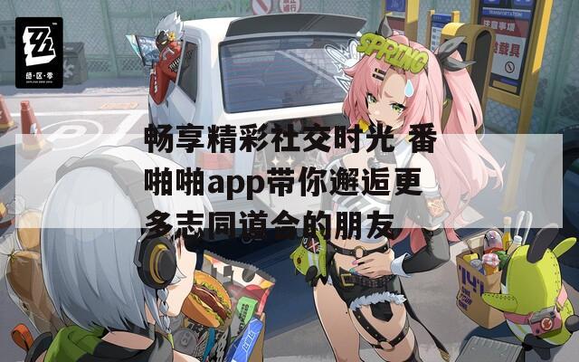 畅享精彩社交时光 番啪啪app带你邂逅更多志同道合的朋友