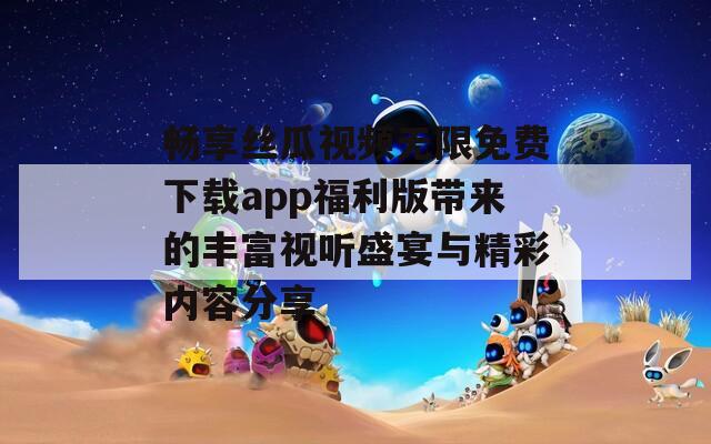 畅享丝瓜视频无限免费下载app福利版带来的丰富视听盛宴与精彩内容分享