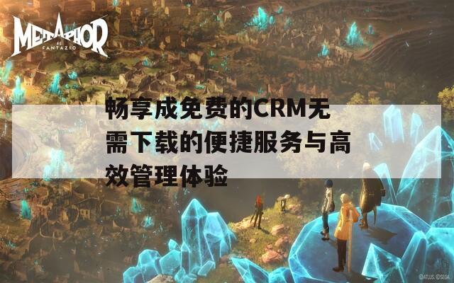 畅享成免费的CRM无需下载的便捷服务与高效管理体验