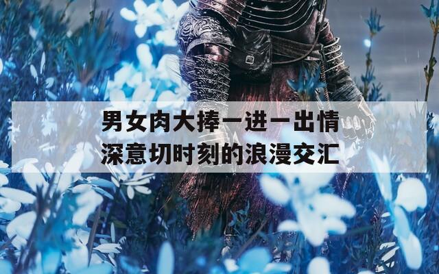男女肉大捧一进一出情深意切时刻的浪漫交汇