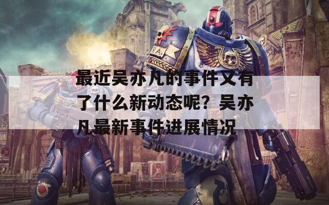 最近吴亦凡的事件又有了什么新动态呢？吴亦凡最新事件进展情况